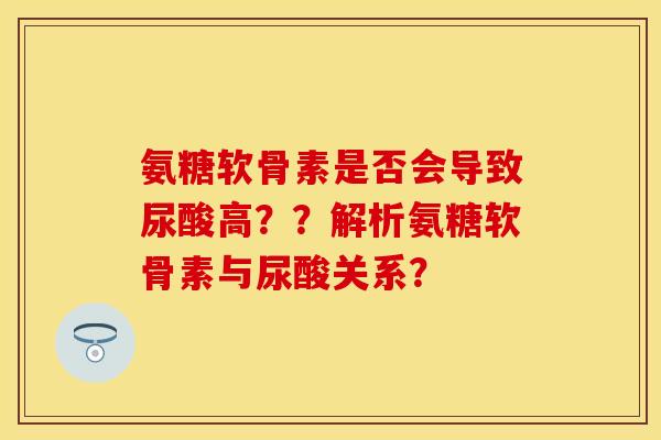氨糖软骨素是否会导致尿酸高？？解析氨糖软骨素与尿酸关系？