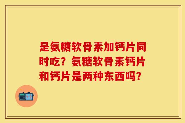 是氨糖软骨素加钙片同时吃？氨糖软骨素钙片和钙片是两种东西吗？