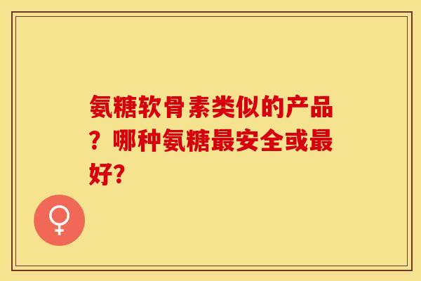 氨糖软骨素类似的产品？哪种氨糖最安全或最好？