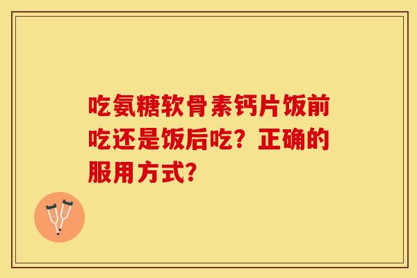 吃氨糖软骨素钙片饭前吃还是饭后吃？正确的服用方式？