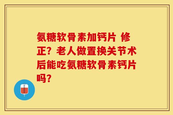 氨糖软骨素加钙片 修正？老人做置换关节术后能吃氨糖软骨素钙片吗？-第1张图片-关节保镖