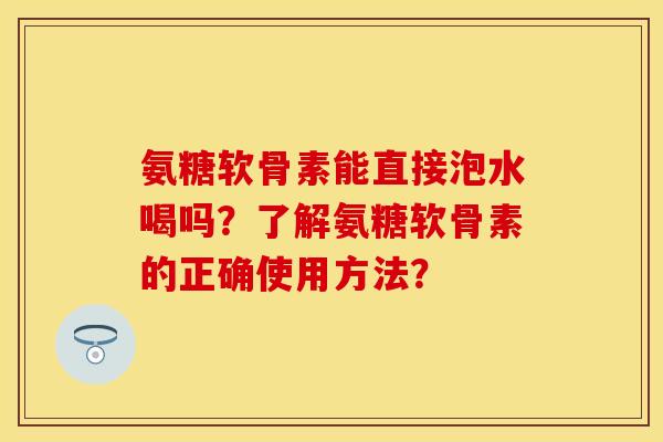 氨糖软骨素能直接泡水喝吗？了解氨糖软骨素的正确使用方法？
