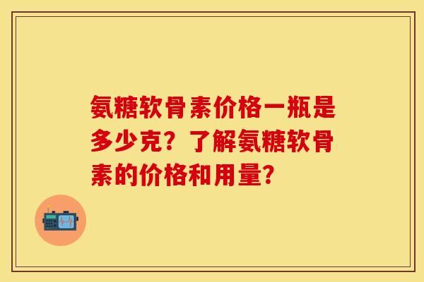 氨糖软骨素价格一瓶是多少克？了解氨糖软骨素的价格和用量？