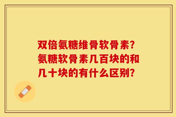双倍氨糖维骨软骨素？氨糖软骨素几百块的和几十块的有什么区别？