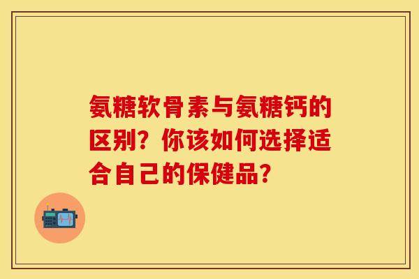 氨糖软骨素与氨糖钙的区别？你该如何选择适合自己的保健品？-第1张图片-关节保镖