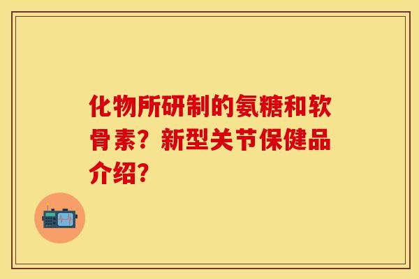 化物所研制的氨糖和软骨素？新型关节保健品介绍？
