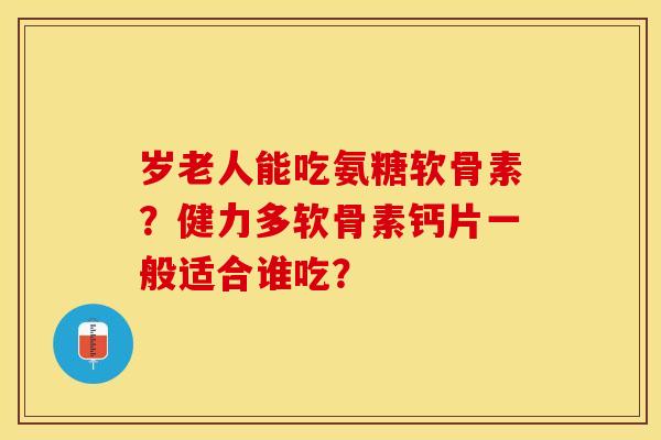岁老人能吃氨糖软骨素？健力多软骨素钙片一般适合谁吃？