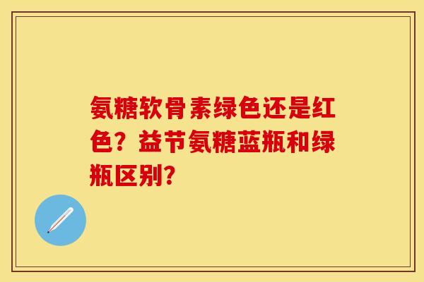 氨糖软骨素绿色还是红色？益节氨糖蓝瓶和绿瓶区别？