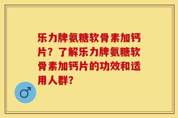 乐力牌氨糖软骨素加钙片？了解乐力牌氨糖软骨素加钙片的功效和适用人群？