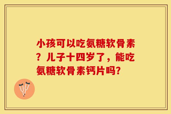 小孩可以吃氨糖软骨素？儿子十四岁了，能吃氨糖软骨素钙片吗？