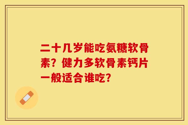 二十几岁能吃氨糖软骨素？健力多软骨素钙片一般适合谁吃？