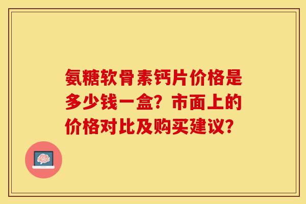 氨糖软骨素钙片价格是多少钱一盒？市面上的价格对比及购买建议？