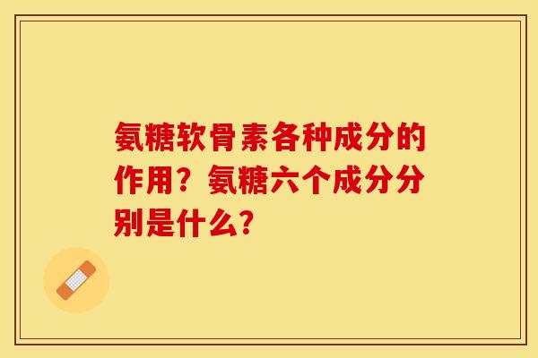 氨糖软骨素各种成分的作用？氨糖六个成分分别是什么？