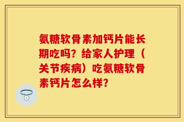 氨糖软骨素加钙片能长期吃吗？给家人护理（关节疾病）吃氨糖软骨素钙片怎么样？