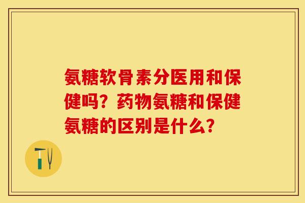 氨糖软骨素分医用和保健吗？药物氨糖和保健氨糖的区别是什么？