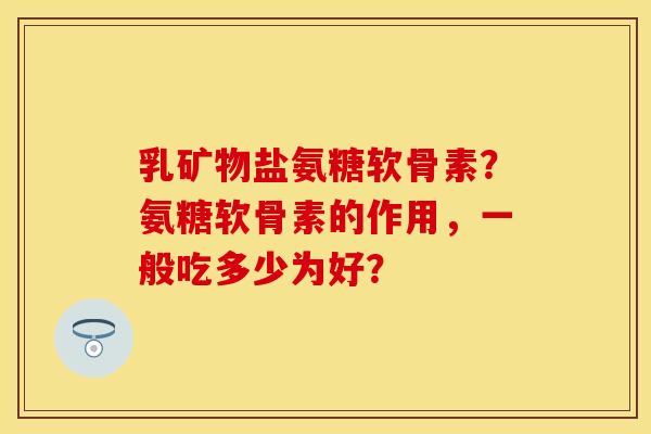 乳矿物盐氨糖软骨素？氨糖软骨素的作用，一般吃多少为好？-第1张图片-关节保镖