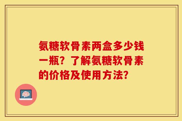 氨糖软骨素两盒多少钱一瓶？了解氨糖软骨素的价格及使用方法？