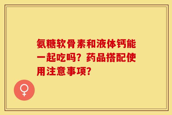 氨糖软骨素和液体钙能一起吃吗？药品搭配使用注意事项？