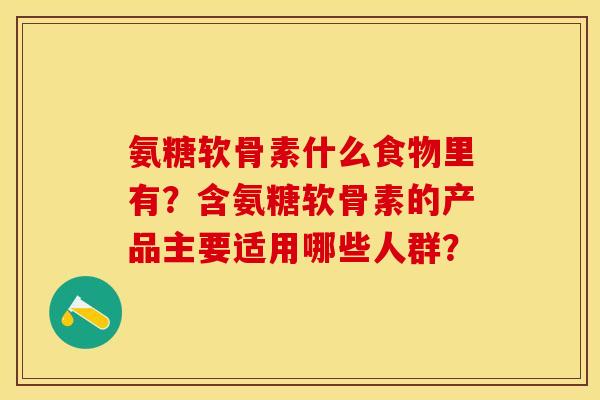 氨糖软骨素什么食物里有？含氨糖软骨素的产品主要适用哪些人群？