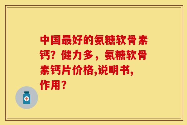 中国最好的氨糖软骨素钙？健力多，氨糖软骨素钙片价格,说明书,作用？