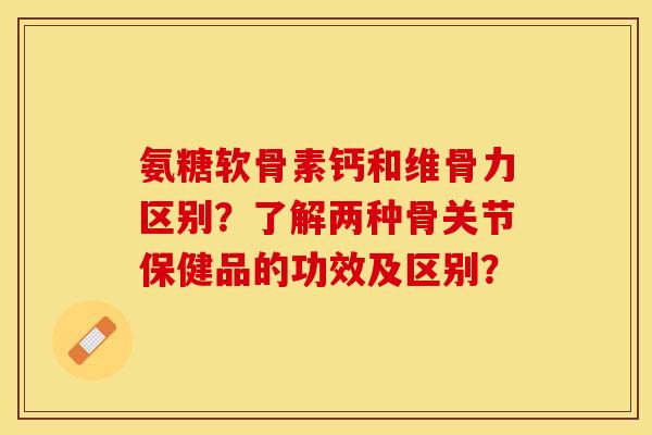 氨糖软骨素钙和维骨力区别？了解两种骨关节保健品的功效及区别？