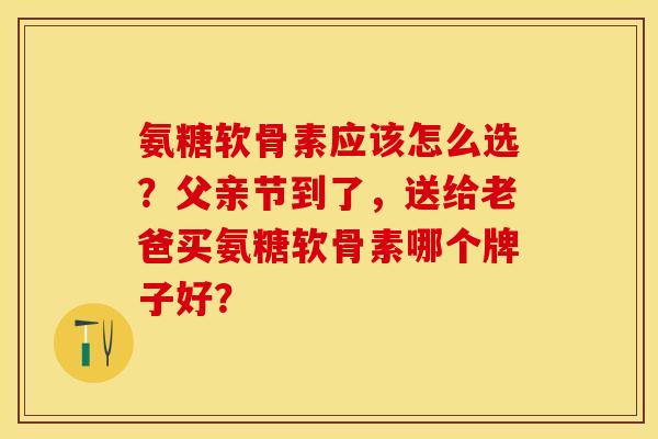 氨糖软骨素应该怎么选？父亲节到了，送给老爸买氨糖软骨素哪个牌子好？-第1张图片-关节保镖