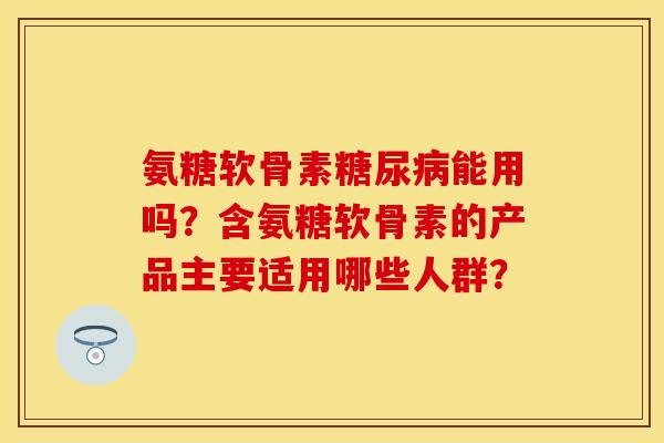 氨糖软骨素糖尿病能用吗？含氨糖软骨素的产品主要适用哪些人群？-第1张图片-关节保镖