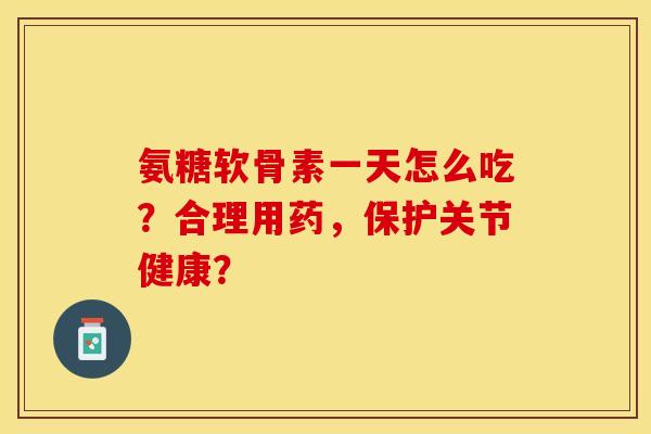 氨糖软骨素一天怎么吃？合理用药，保护关节健康？
