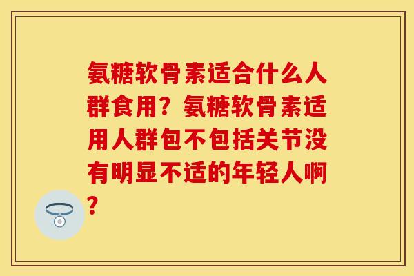 氨糖软骨素适合什么人群食用？氨糖软骨素适用人群包不包括关节没有明显不适的年轻人啊？-第1张图片-关节保镖