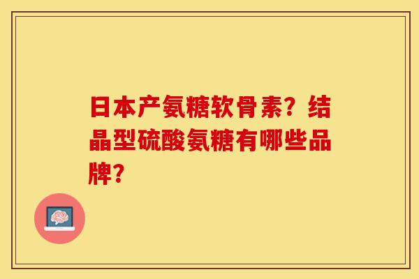 日本产氨糖软骨素？结晶型硫酸氨糖有哪些品牌？-第1张图片-关节保镖