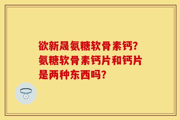 欲新晟氨糖软骨素钙？氨糖软骨素钙片和钙片是两种东西吗？