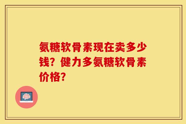 氨糖软骨素现在卖多少钱？健力多氨糖软骨素价格？