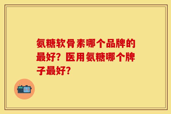 氨糖软骨素哪个品牌的最好？医用氨糖哪个牌子最好？
