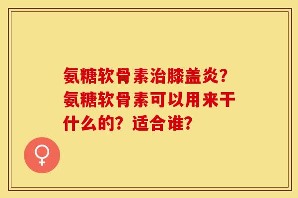 氨糖软骨素治膝盖炎？氨糖软骨素可以用来干什么的？适合谁？