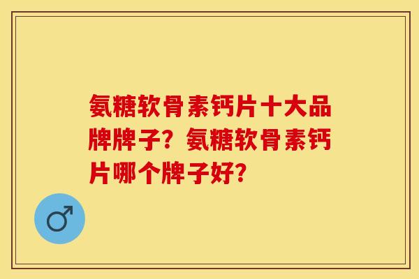 氨糖软骨素钙片十大品牌牌子？氨糖软骨素钙片哪个牌子好？