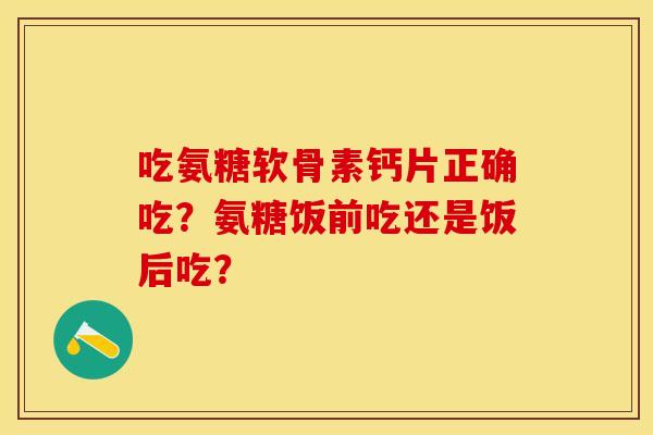 吃氨糖软骨素钙片正确吃？氨糖饭前吃还是饭后吃？