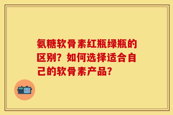 氨糖软骨素红瓶绿瓶的区别？如何选择适合自己的软骨素产品？