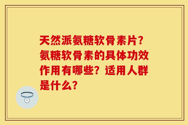 天然派氨糖软骨素片？氨糖软骨素的具体功效作用有哪些？适用人群是什么？