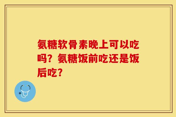 氨糖软骨素晚上可以吃吗？氨糖饭前吃还是饭后吃？