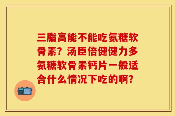 三脂高能不能吃氨糖软骨素？汤臣倍健健力多氨糖软骨素钙片一般适合什么情况下吃的啊？