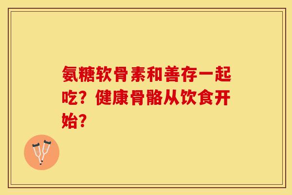 氨糖软骨素和善存一起吃？健康骨骼从饮食开始？