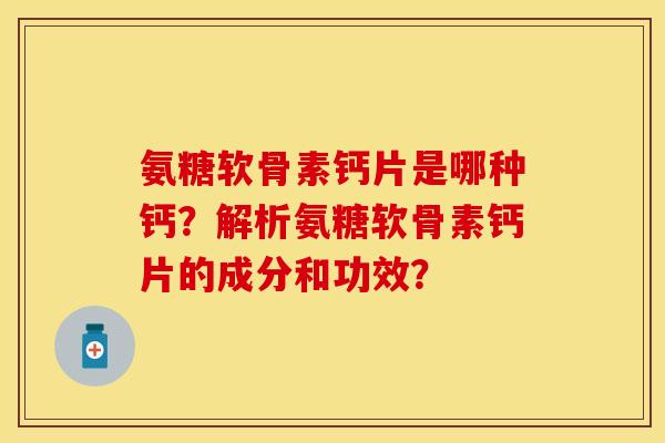 氨糖软骨素钙片是哪种钙？解析氨糖软骨素钙片的成分和功效？-第1张图片-关节保镖