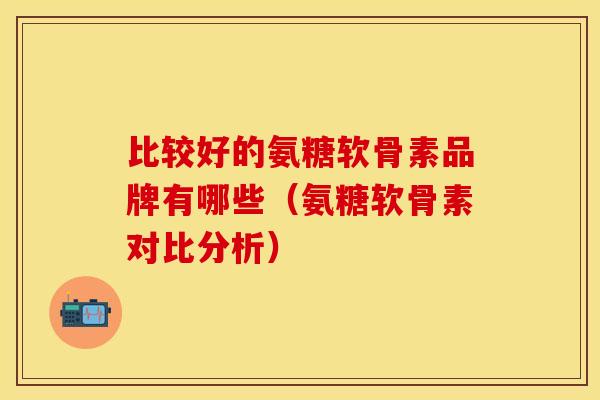 比较好的氨糖软骨素品牌有哪些（氨糖软骨素对比分析）