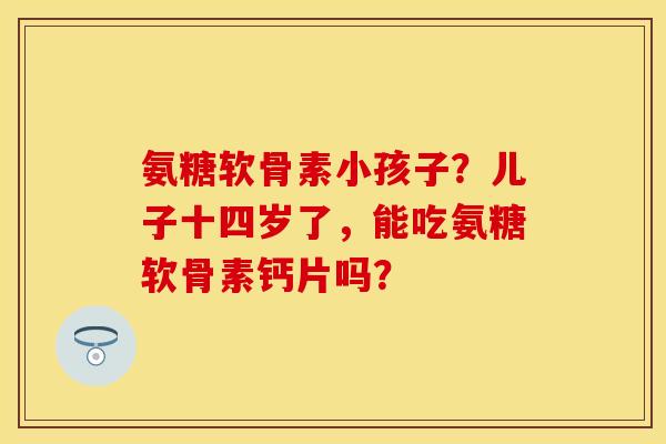 氨糖软骨素小孩子？儿子十四岁了，能吃氨糖软骨素钙片吗？