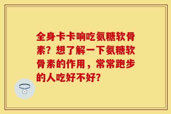全身卡卡响吃氨糖软骨素？想了解一下氨糖软骨素的作用，常常跑步的人吃好不好？