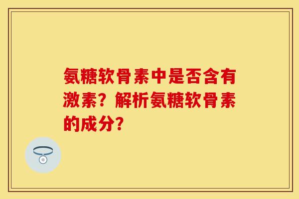 氨糖软骨素中是否含有激素？解析氨糖软骨素的成分？