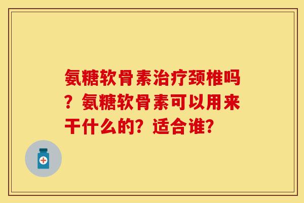 氨糖软骨素治疗颈椎吗？氨糖软骨素可以用来干什么的？适合谁？