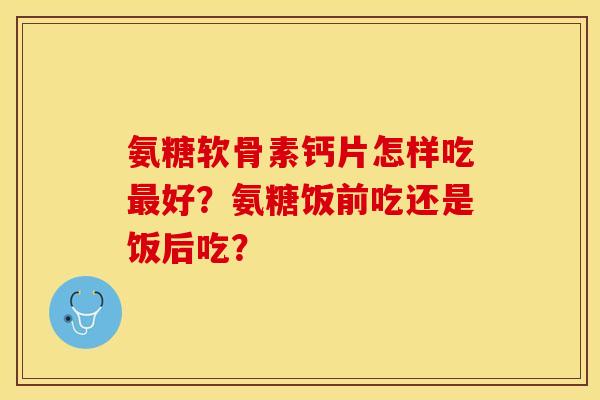 氨糖软骨素钙片怎样吃最好？氨糖饭前吃还是饭后吃？
