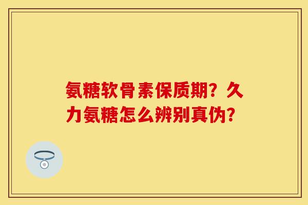 氨糖软骨素保质期？久力氨糖怎么辨别真伪？