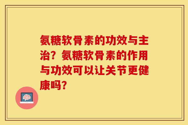 氨糖软骨素的功效与主治？氨糖软骨素的作用与功效可以让关节更健康吗？-第1张图片-关节保镖
